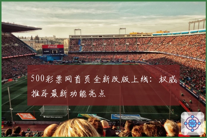 500彩票网首页全新改版上线：权威推荐最新功能亮点
