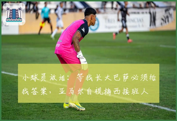 小球员放话：等我长大巴萨必须给我答案，亚马尔自视梅西接班人