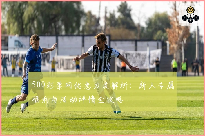 500彩票网优惠力度解析：新人专属福利与活动详情全攻略