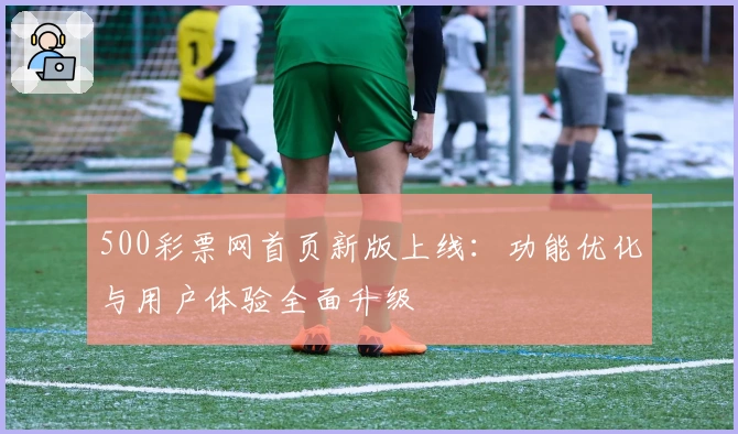 500彩票网首页新版上线：功能优化与用户体验全面升级