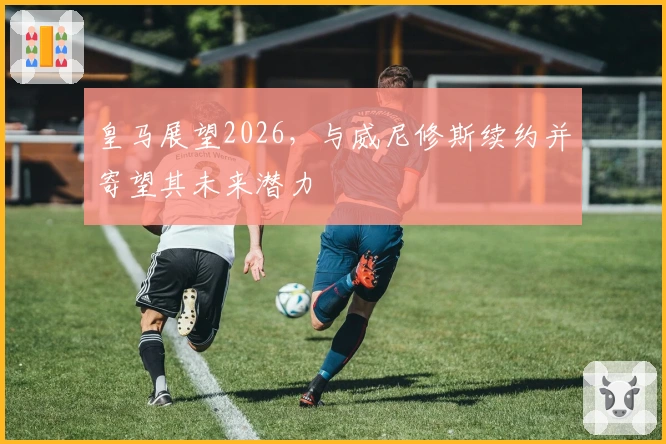 皇马展望2026，与威尼修斯续约并寄望其未来潜力