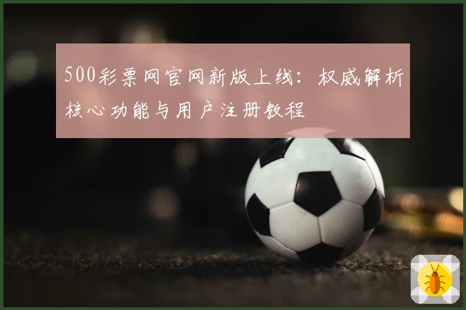 500彩票网官网新版上线：权威解析核心功能与用户注册教程