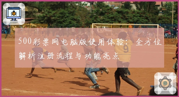 500彩票网电脑版使用体验：全方位解析注册流程与功能亮点