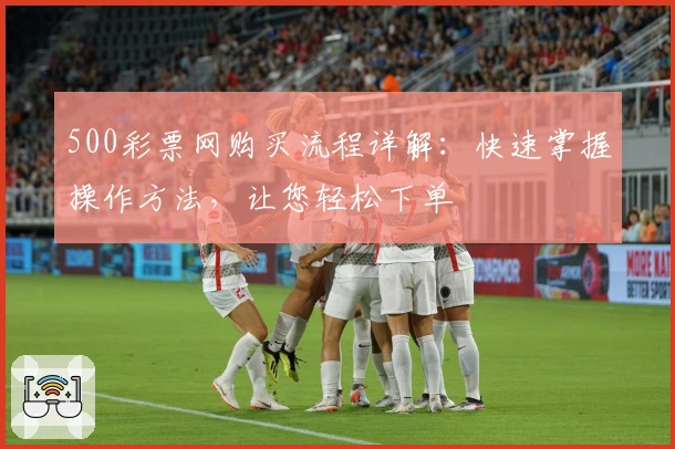 500彩票网购买流程详解：快速掌握操作方法，让您轻松下单