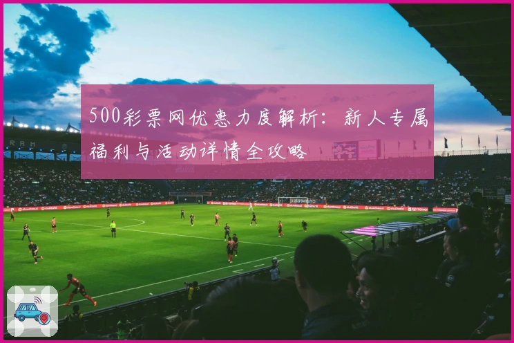 500彩票网优惠力度解析：新人专属福利与活动详情全攻略