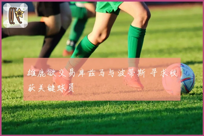 雄鹿欲交易库兹马与波蒂斯 寻求收获关键球员