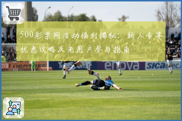 500彩票网活动福利揭秘：新人专享优惠攻略及老用户参与指南