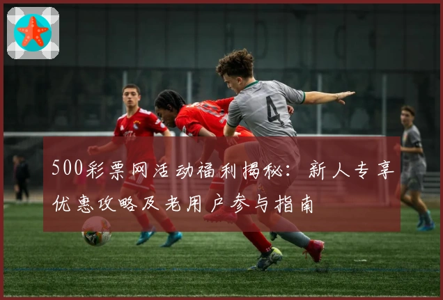 500彩票网活动福利揭秘：新人专享优惠攻略及老用户参与指南