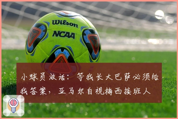 小球员放话：等我长大巴萨必须给我答案，亚马尔自视梅西接班人
